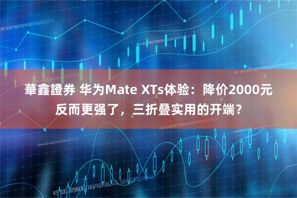 華鑫證券 华为Mate XTs体验：降价2000元反而更强了，三折叠实用的开端？