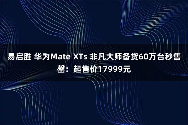 易启胜 华为Mate XTs 非凡大师备货60万台秒售罄：起售价17999元