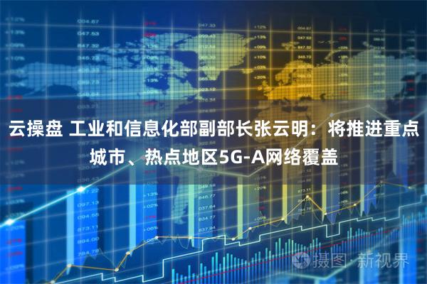 云操盘 工业和信息化部副部长张云明：将推进重点城市、热点地区5G-A网络覆盖