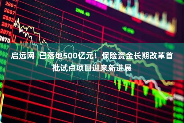 启远网  已落地500亿元！保险资金长期改革首批试点项目迎来新进展