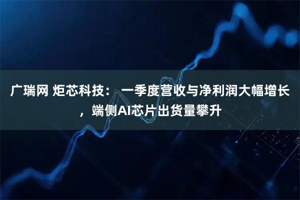 广瑞网 炬芯科技： 一季度营收与净利润大幅增长，端侧AI芯片出货量攀升