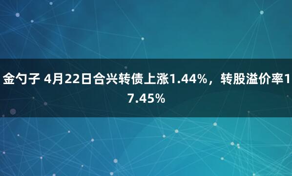 金勺子 4月22日合兴转债上涨1.44%，转股溢价率17.45%