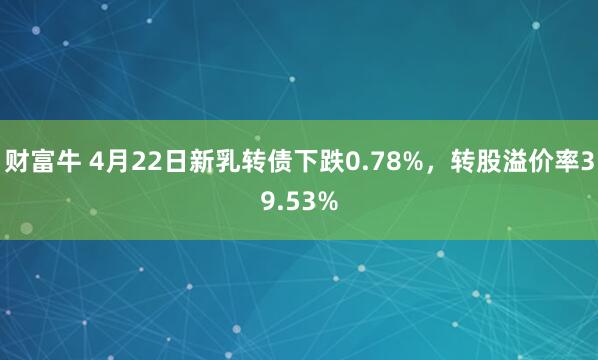 财富牛 4月22日新乳转债下跌0.78%，转股溢价率39.53%