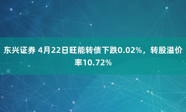 东兴证券 4月22日旺能转债下跌0.02%，转股溢价率10.72%