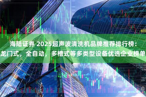 海陆证券 2025超声波清洗机品牌推荐排行榜：龙门式，全自动，多槽式等多类型设备优选企业榜单