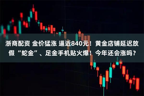 浙商配资 金价猛涨 逼近840元！黄金店铺延迟放假 “蛇金”、足金手机贴火爆！今年还会涨吗？