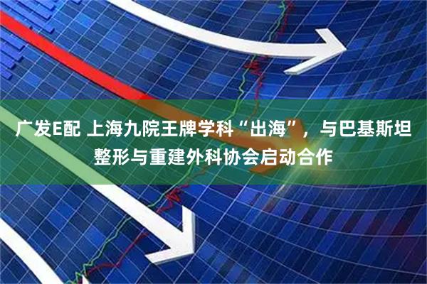 广发E配 上海九院王牌学科“出海”，与巴基斯坦整形与重建外科协会启动合作