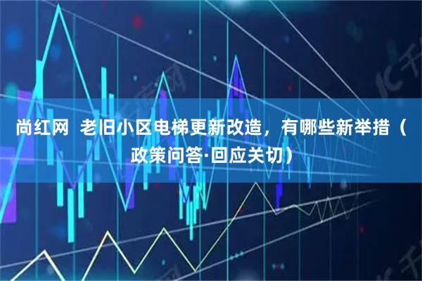 尚红网  老旧小区电梯更新改造，有哪些新举措（政策问答·回应关切）