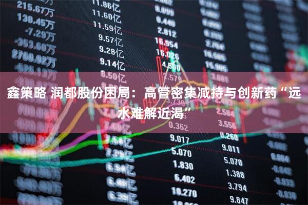 鑫策略 润都股份困局：高管密集减持与创新药“远水难解近渴”