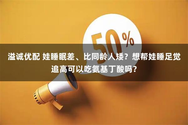 溢诚优配 娃睡眠差、比同龄人矮？想帮娃睡足觉追高可以吃氨基丁酸吗？