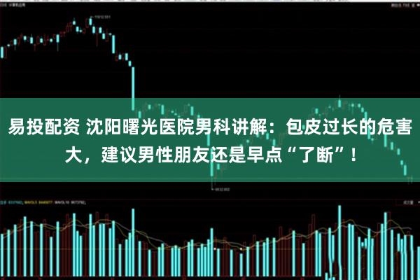 易投配资 沈阳曙光医院男科讲解：包皮过长的危害大，建议男性朋友还是早点“了断”！
