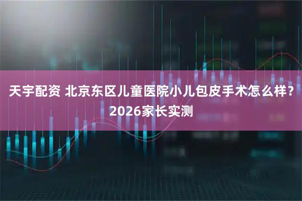 天宇配资 北京东区儿童医院小儿包皮手术怎么样？2026家长实测