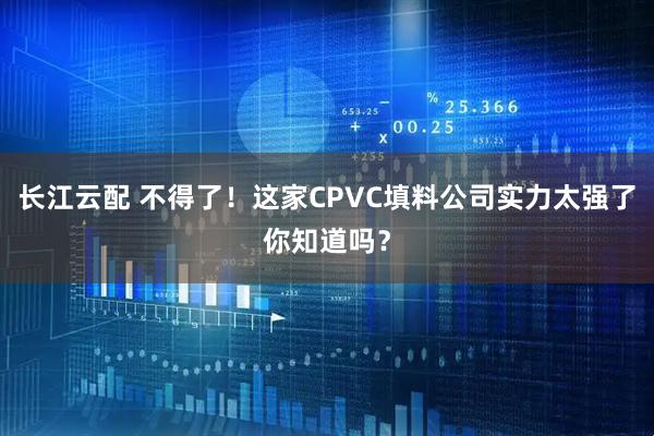 长江云配 不得了！这家CPVC填料公司实力太强了你知道吗？