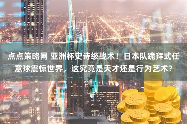 点点策略网 亚洲杯史诗级战术！日本队跪拜式任意球震惊世界，这究竟是天才还是行为艺术？