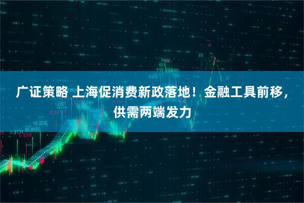 广证策略 上海促消费新政落地！金融工具前移，供需两端发力