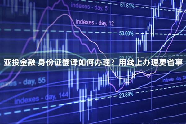 亚投金融 身份证翻译如何办理？用线上办理更省事