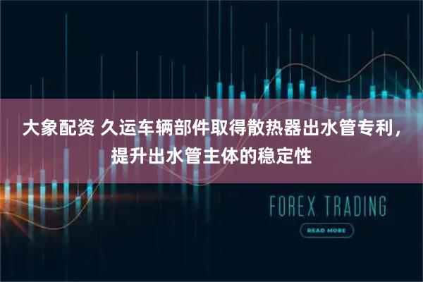 大象配资 久运车辆部件取得散热器出水管专利，提升出水管主体的稳定性