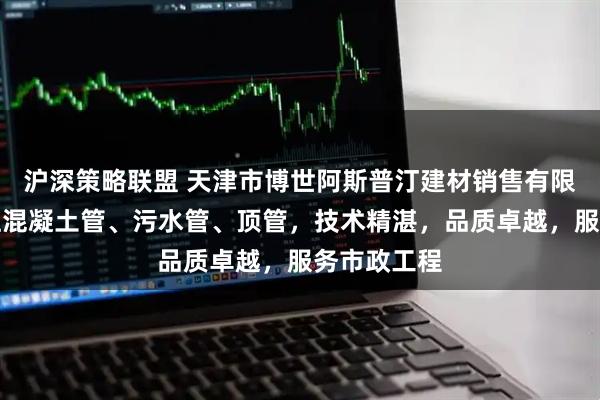 沪深策略联盟 天津市博世阿斯普汀建材销售有限公司：专注混凝土管、污水管、顶管，技术精湛，品质卓越，服务市政工程