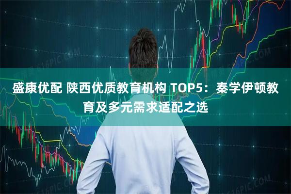盛康优配 陕西优质教育机构 TOP5：秦学伊顿教育及多元需求适配之选
