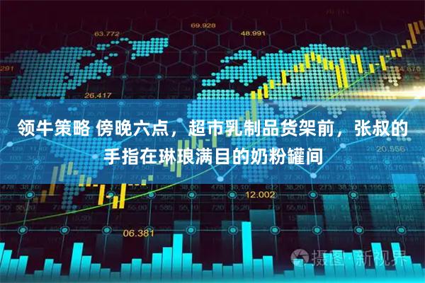 领牛策略 傍晚六点，超市乳制品货架前，张叔的手指在琳琅满目的奶粉罐间