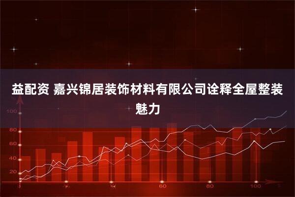 益配资 嘉兴锦居装饰材料有限公司诠释全屋整装魅力