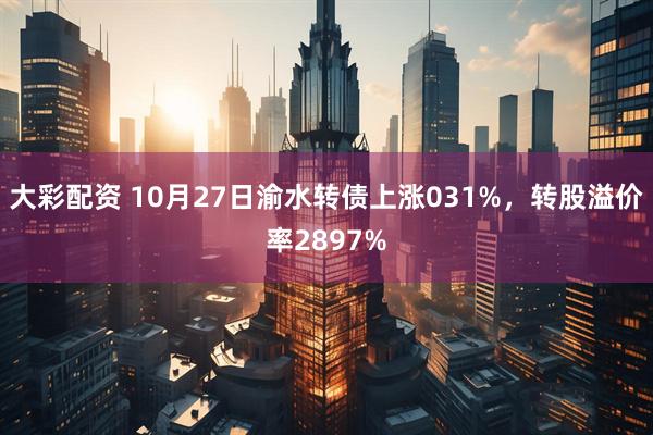 大彩配资 10月27日渝水转债上涨031%，转股溢价率2897%