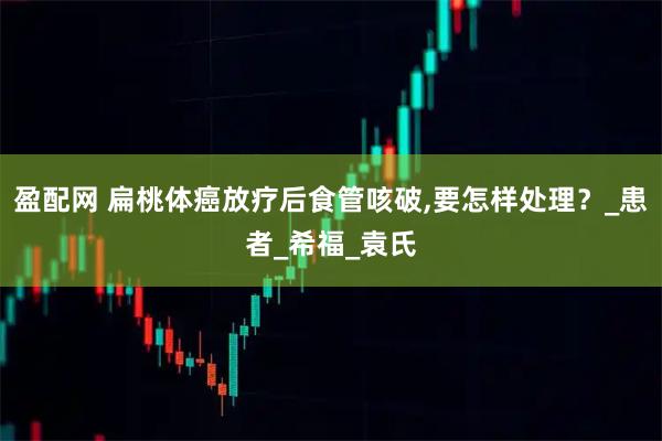 盈配网 扁桃体癌放疗后食管咳破,要怎样处理？_患者_希福_袁氏