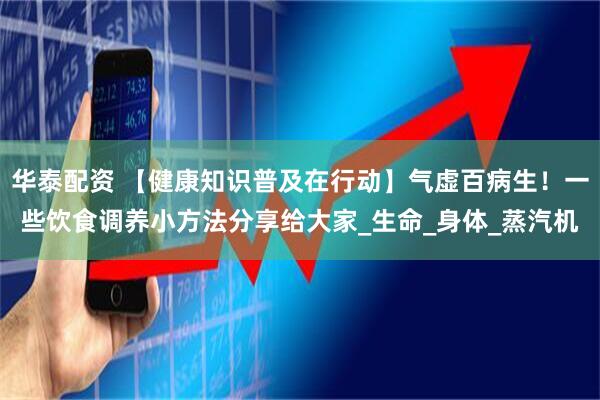 华泰配资 【健康知识普及在行动】气虚百病生！一些饮食调养小方法分享给大家_生命_身体_蒸汽机