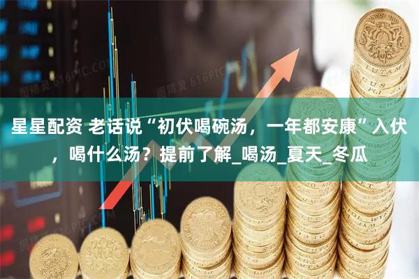 星星配资 老话说“初伏喝碗汤，一年都安康”入伏，喝什么汤？提前了解_喝汤_夏天_冬瓜