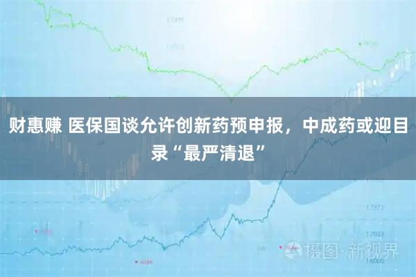 财惠赚 医保国谈允许创新药预申报，中成药或迎目录“最严清退”