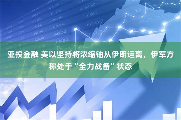亚投金融 美以坚持将浓缩铀从伊朗运离，伊军方称处于“全力战备”状态